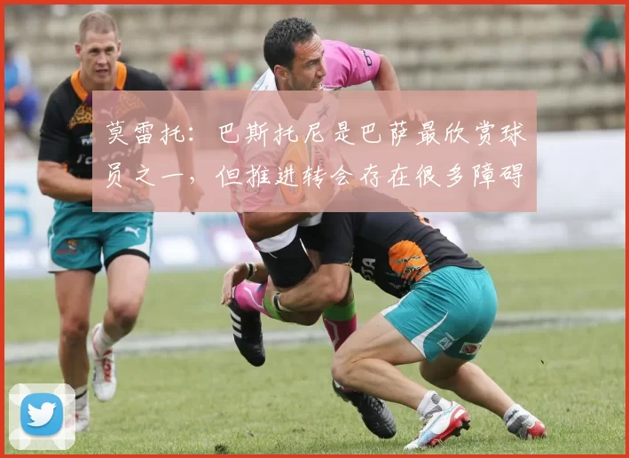 莫雷托：巴斯托尼是巴萨最欣赏球员之一，但推进转会存在很多障碍