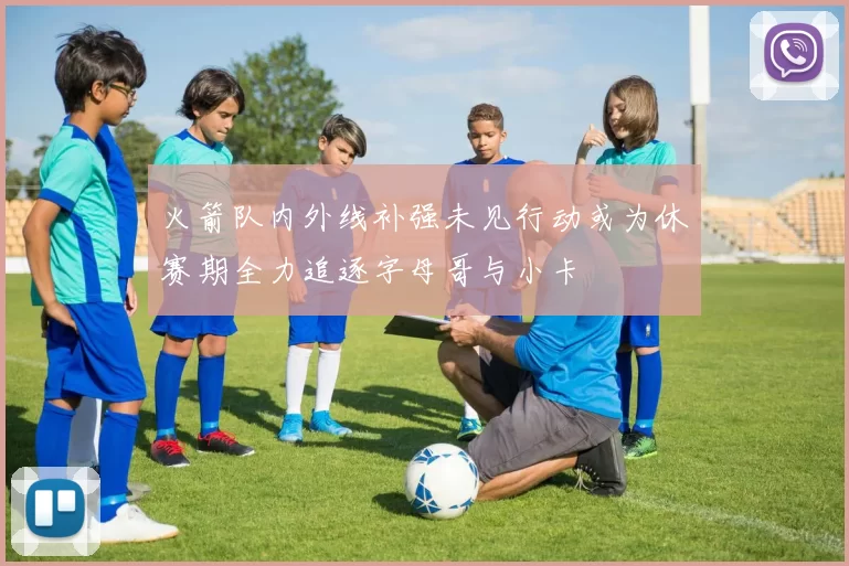 火箭队内外线补强未见行动或为休赛期全力追逐字母哥与小卡