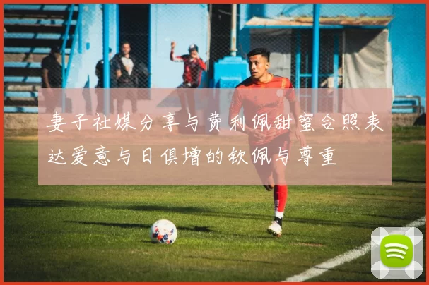 妻子社媒分享与费利佩甜蜜合照表达爱意与日俱增的钦佩与尊重