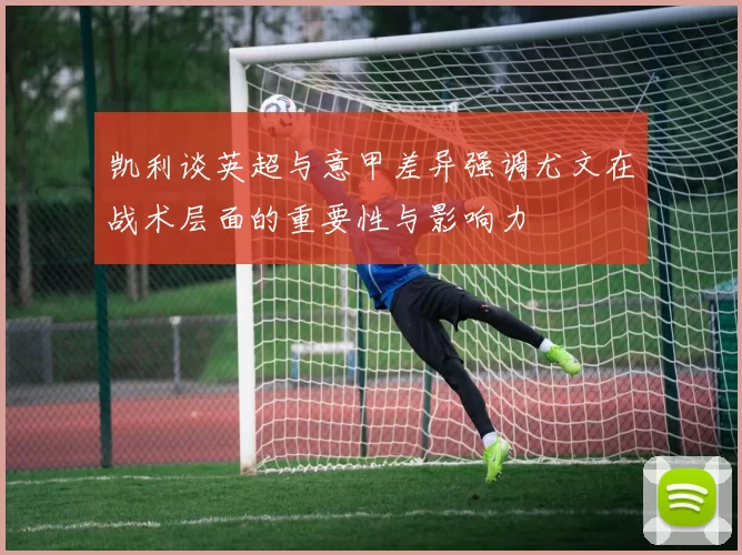 凯利谈英超与意甲差异强调尤文在战术层面的重要性与影响力