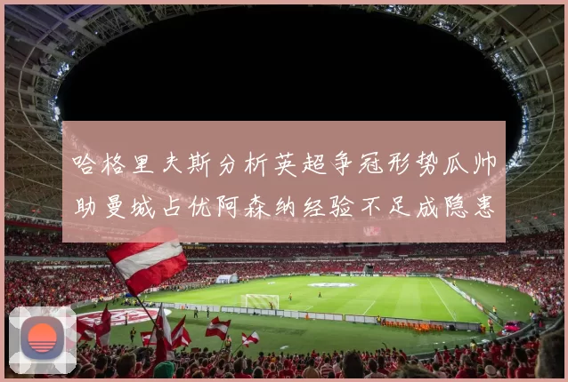 哈格里夫斯分析英超争冠形势瓜帅助曼城占优阿森纳经验不足成隐患