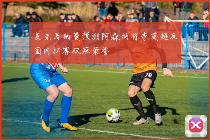 麦克马纳曼预测阿森纳将夺英超及国内杯赛双冠荣誉