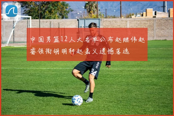 中国男篮12人大名单公布赵继伟赵睿领衔胡明轩赵嘉义遗憾落选