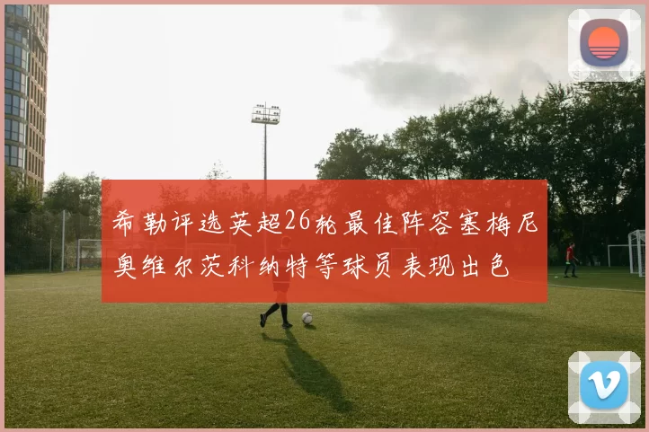 希勒评选英超26轮最佳阵容塞梅尼奥维尔茨科纳特等球员表现出色