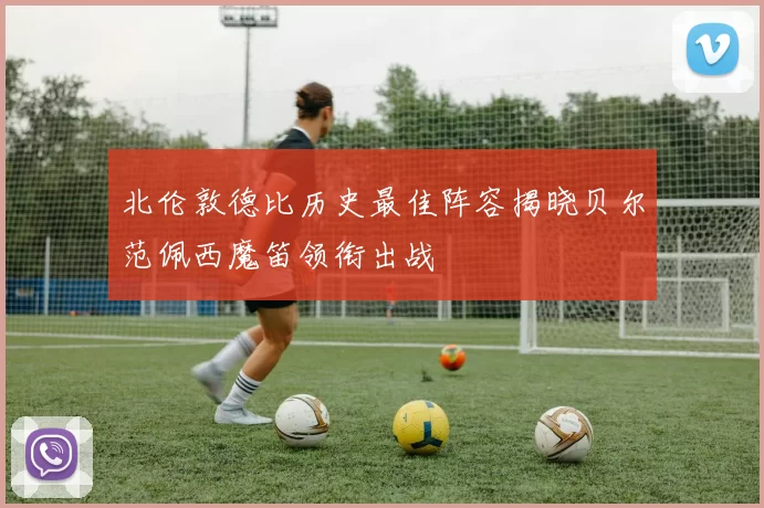 北伦敦德比历史最佳阵容揭晓贝尔范佩西魔笛领衔出战