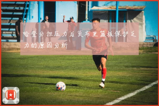哈登分担压力后莫布里篮板保护乏力的原因分析