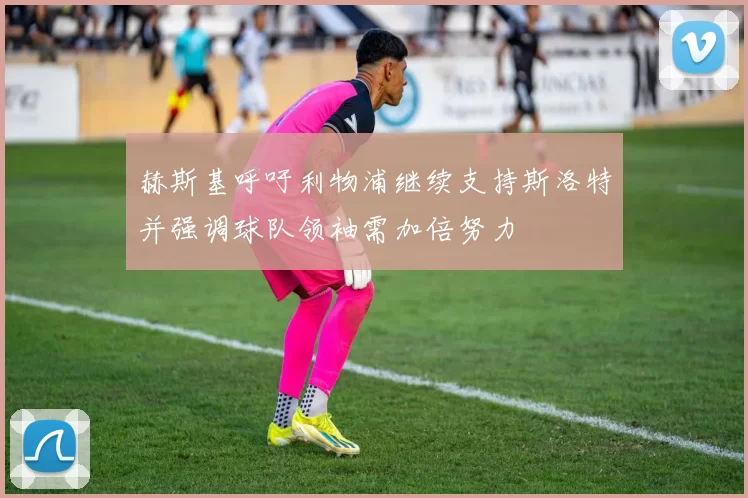 赫斯基呼吁利物浦继续支持斯洛特并强调球队领袖需加倍努力