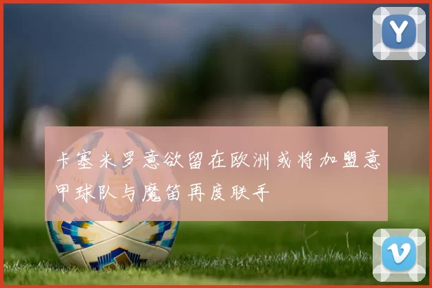 卡塞米罗意欲留在欧洲或将加盟意甲球队与魔笛再度联手
