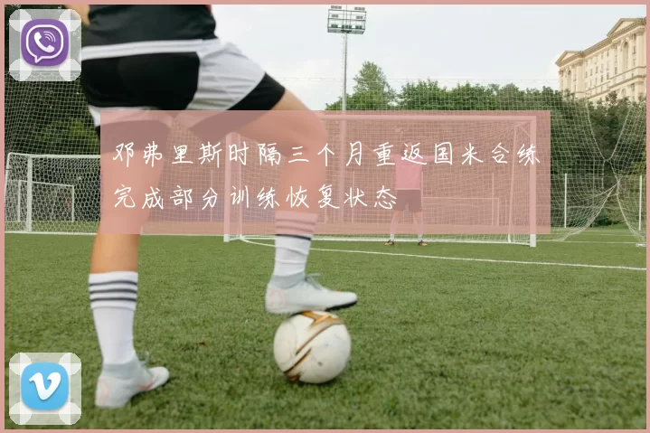 邓弗里斯时隔三个月重返国米合练完成部分训练恢复状态
