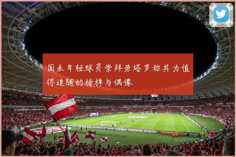 国米年轻球员崇拜劳塔罗称其为值得追随的榜样与偶像