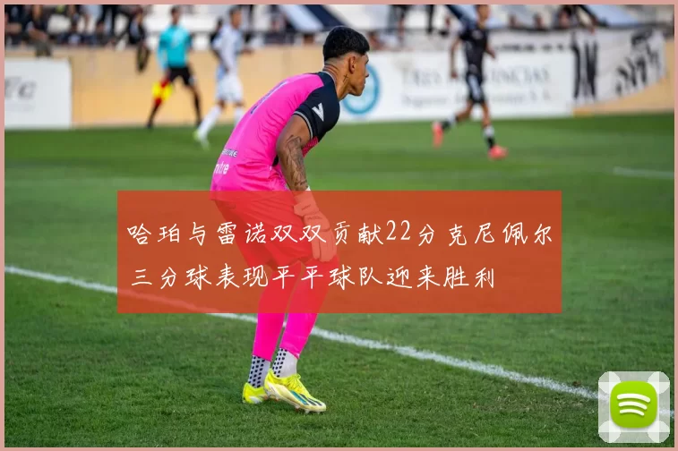 哈珀与雷诺双双贡献22分克尼佩尔三分球表现平平球队迎来胜利