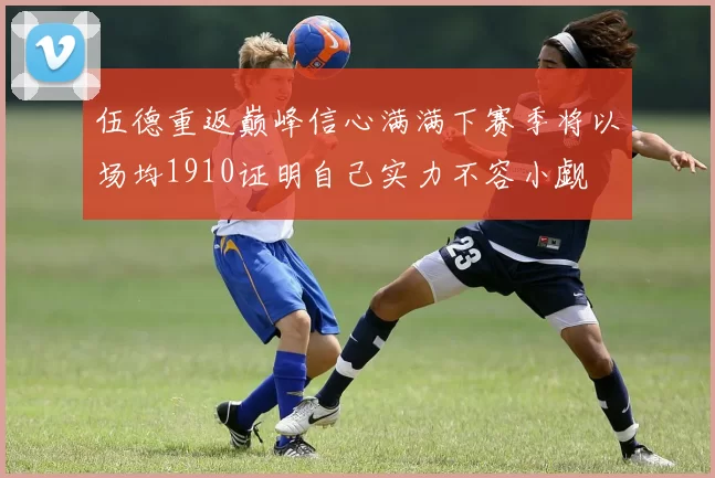 伍德重返巅峰信心满满下赛季将以场均1910证明自己实力不容小觑