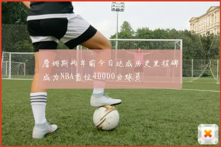 詹姆斯两年前今日达成历史里程碑成为NBA首位40000分球员