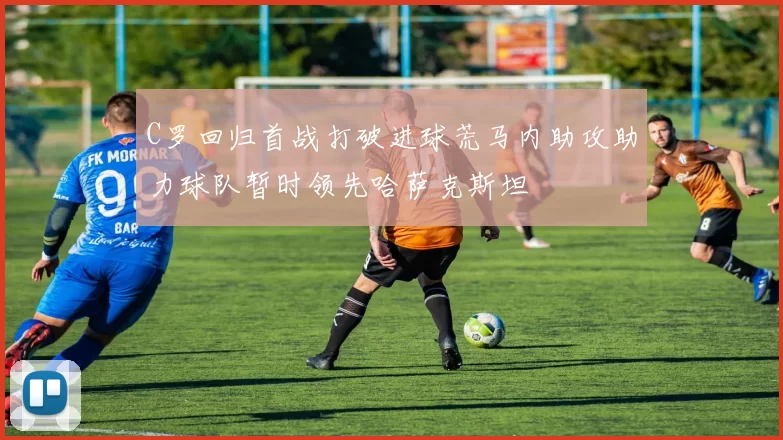 C罗回归首战打破进球荒马内助攻助力球队暂时领先哈萨克斯坦