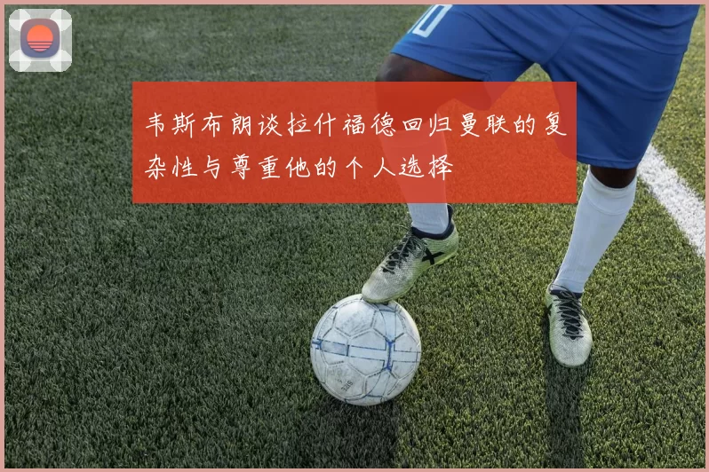 韦斯布朗谈拉什福德回归曼联的复杂性与尊重他的个人选择