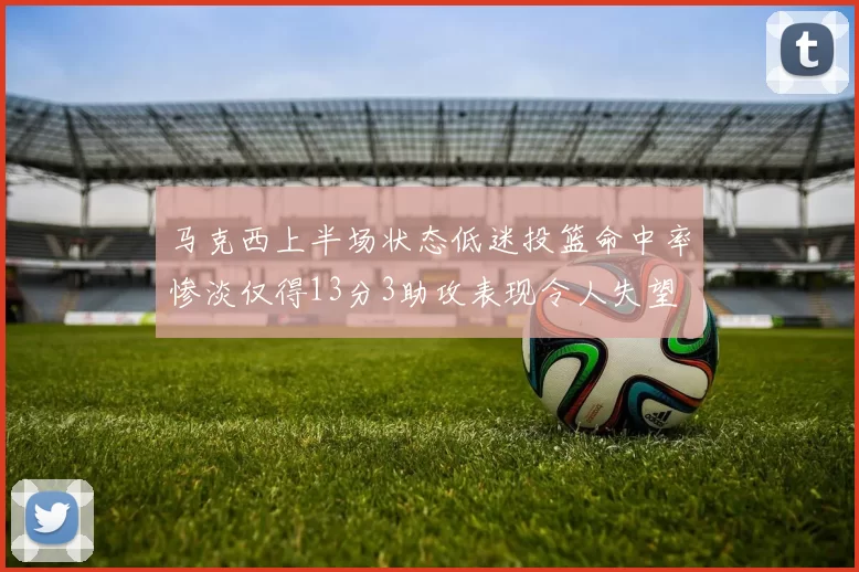 马克西上半场状态低迷投篮命中率惨淡仅得13分3助攻表现令人失望