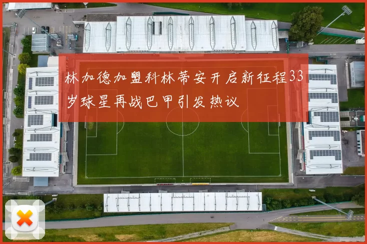 林加德加盟科林蒂安开启新征程33岁球星再战巴甲引发热议