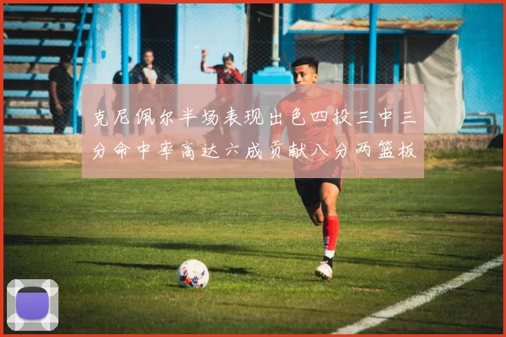 克尼佩尔半场表现出色四投三中三分命中率高达六成贡献八分两篮板