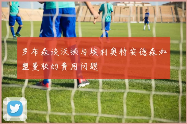 罗布森谈沃顿与埃利奥特安德森加盟曼联的费用问题