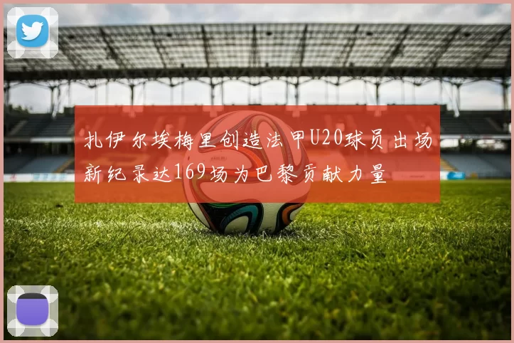 扎伊尔埃梅里创造法甲U20球员出场新纪录达169场为巴黎贡献力量