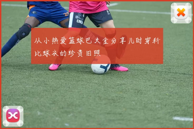 从小热爱篮球巴夫金分享儿时穿科比球衣的珍贵旧照